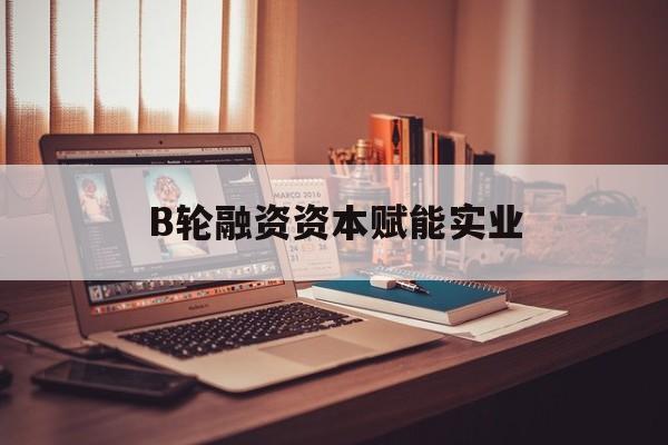 葫芦岛市B轮融资资本赋能实业(b轮融资公司值得工作吗)