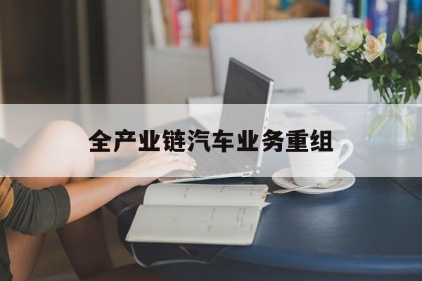 葫芦岛市全产业链汽车业务重组(全产业链汽车业务重组的意义)